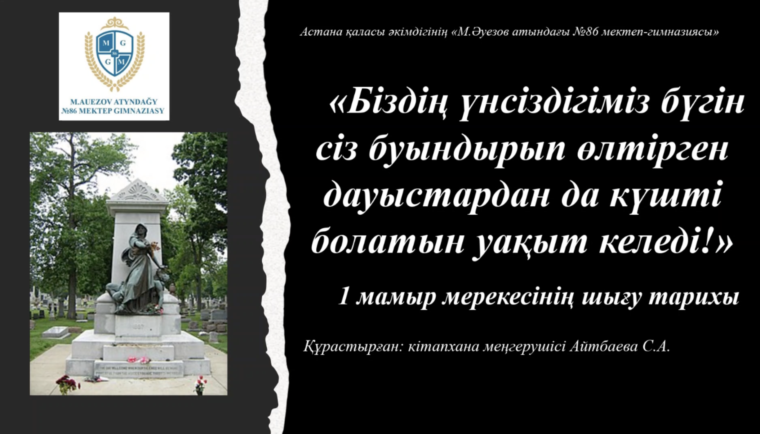 28.04.2023 жылы, «М.Әуезов атындағы №86 мектеп-гимназиясы»  кітапханасында 8 "Г"сынып оқушыларымен "Біздің үнсіздігіміз бүгін сіз буындырып өлтірген дауысымыздан да күшті болатын уақыт келеді..." атты  1 мамыр мерекесінің шығу тарихына арналған презентация  өткізілді.